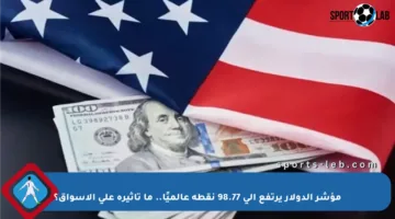 مؤشر الدولار يرتفع إلى 98.77 نقطة عالميًا.. ما تأثيره على الأسواق؟
